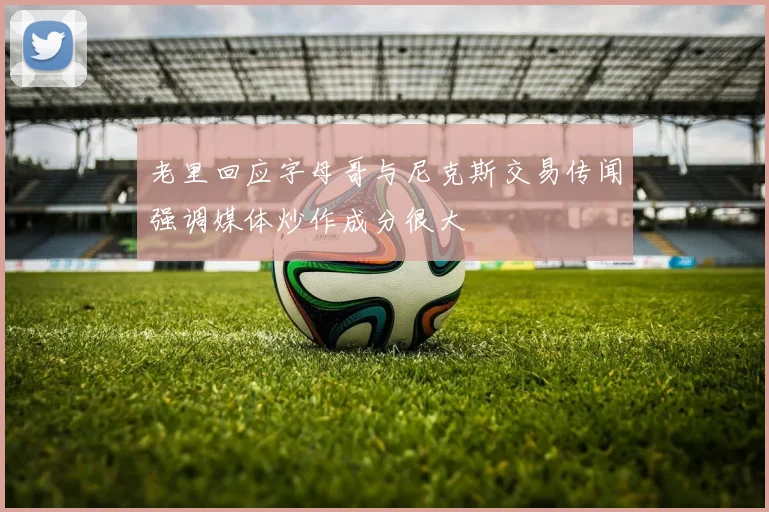 老里回应字母哥与尼克斯交易传闻强调媒体炒作成分很大