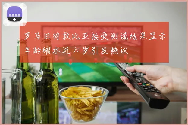 罗马旧将敦比亚接受测谎结果显示年龄缩水近六岁引发热议