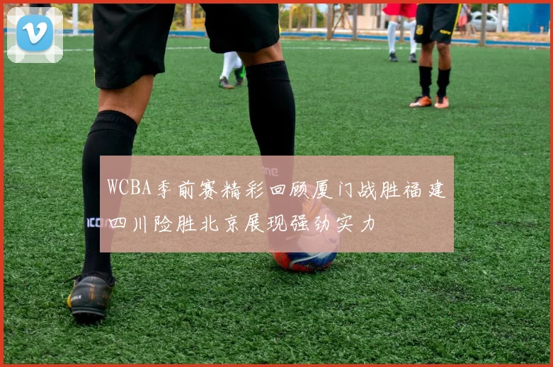 WCBA季前赛精彩回顾厦门战胜福建四川险胜北京展现强劲实力
