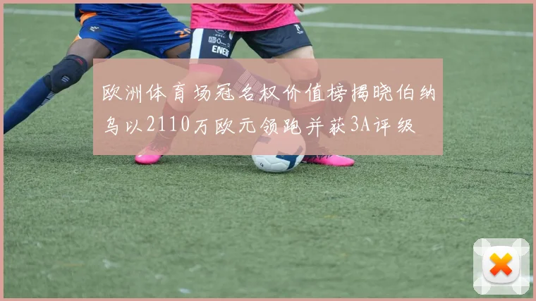 欧洲体育场冠名权价值榜揭晓伯纳乌以2110万欧元领跑并获3A评级