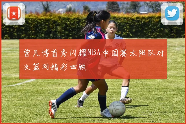 曾凡博首秀闪耀NBA中国赛太阳队对决篮网精彩回顾