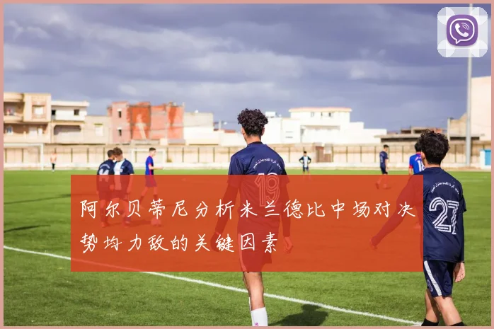 阿尔贝蒂尼分析米兰德比中场对决势均力敌的关键因素