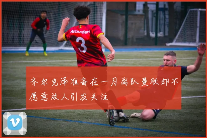 齐尔克泽准备在一月离队曼联却不愿意放人引发关注