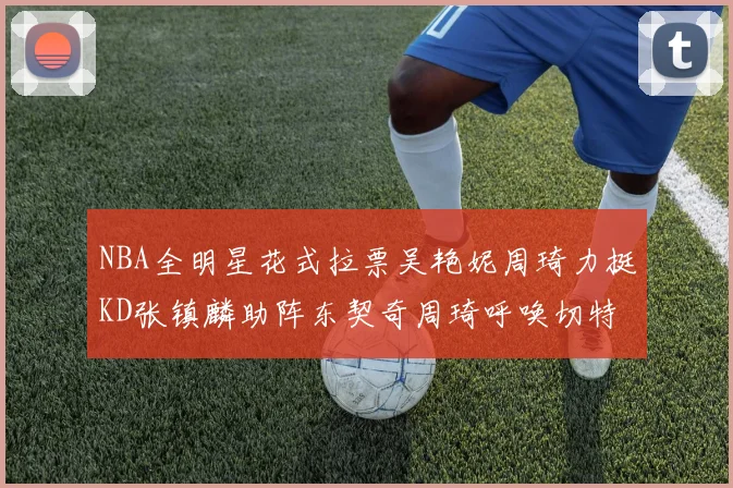 NBA全明星花式拉票吴艳妮周琦力挺KD张镇麟助阵东契奇周琦呼唤切特共襄盛举