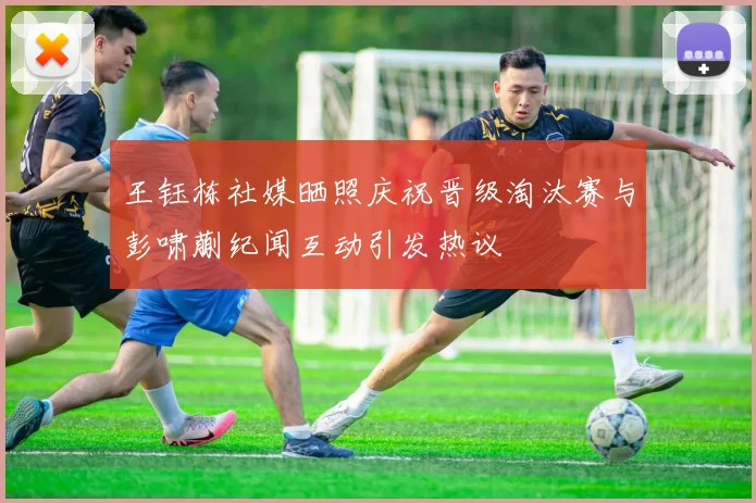 王钰栋社媒晒照庆祝晋级淘汰赛与彭啸蒯纪闻互动引发热议