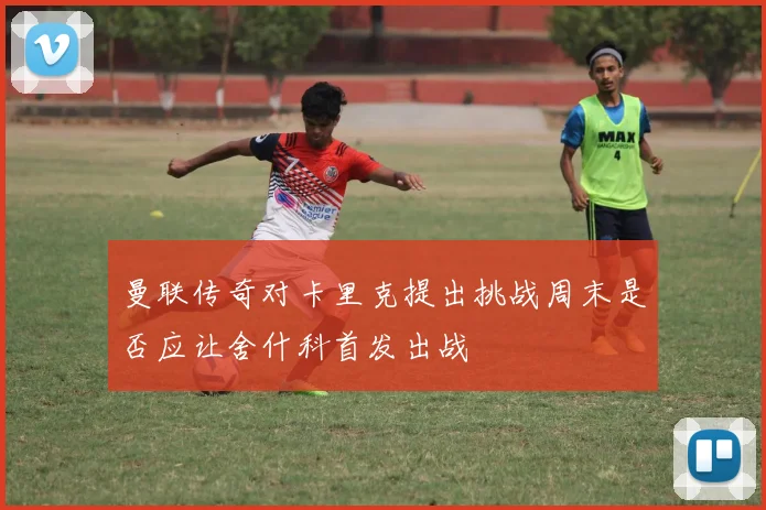 曼联传奇对卡里克提出挑战周末是否应让舍什科首发出战