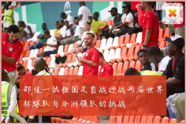 邵佳一执教国足首战迎战两届世界杯球队与非洲强队的挑战