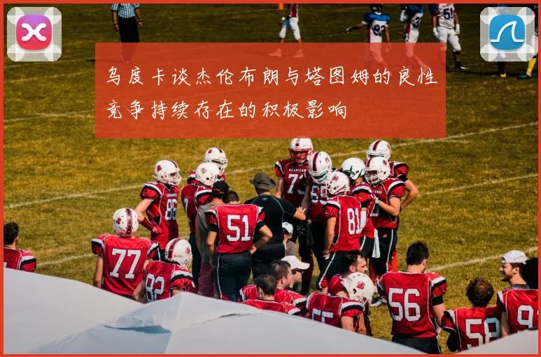 乌度卡谈杰伦布朗与塔图姆的良性竞争持续存在的积极影响
