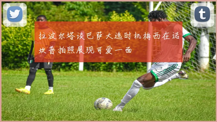 拉波尔塔谈巴萨大选时机梅西在诺坎普拍照展现可爱一面