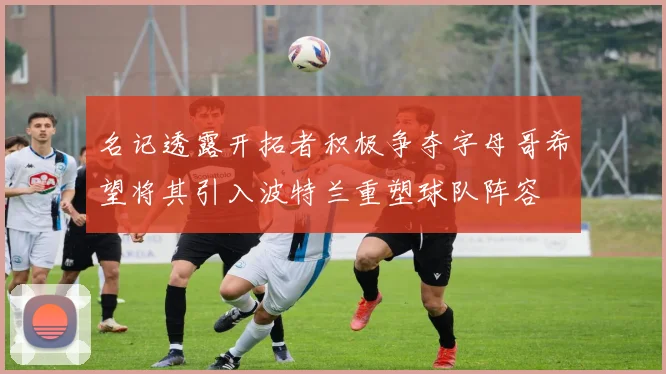 名记透露开拓者积极争夺字母哥希望将其引入波特兰重塑球队阵容