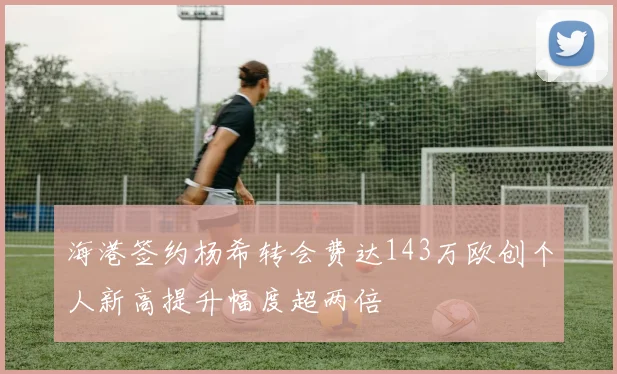 海港签约杨希转会费达143万欧创个人新高提升幅度超两倍