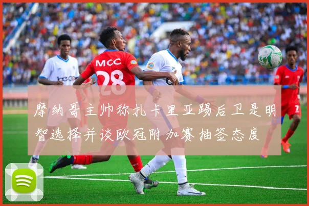 摩纳哥主帅称扎卡里亚踢后卫是明智选择并谈欧冠附加赛抽签态度