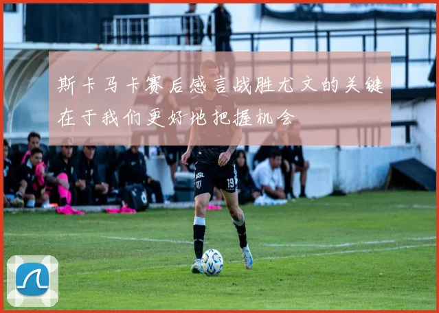 斯卡马卡赛后感言战胜尤文的关键在于我们更好地把握机会
